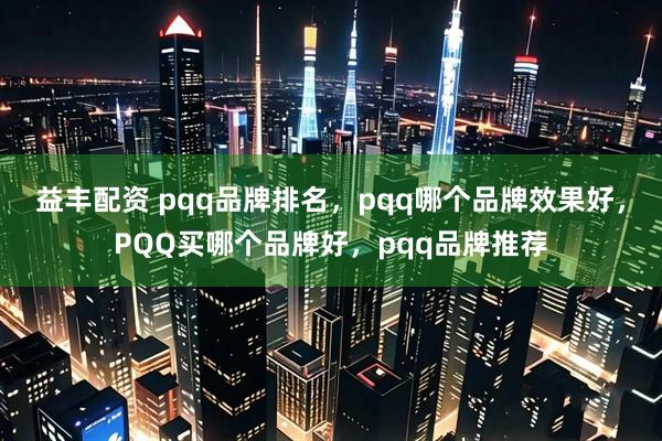 益丰配资 pqq品牌排名，pqq哪个品牌效果好，PQQ买哪个品牌好，pqq品牌推荐