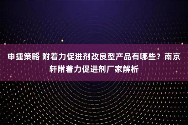 申捷策略 附着力促进剂改良型产品有哪些？南京轩附着力促进剂厂家解析
