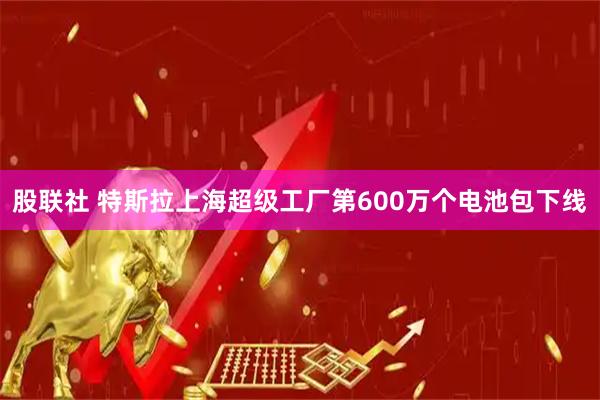 股联社 特斯拉上海超级工厂第600万个电池包下线