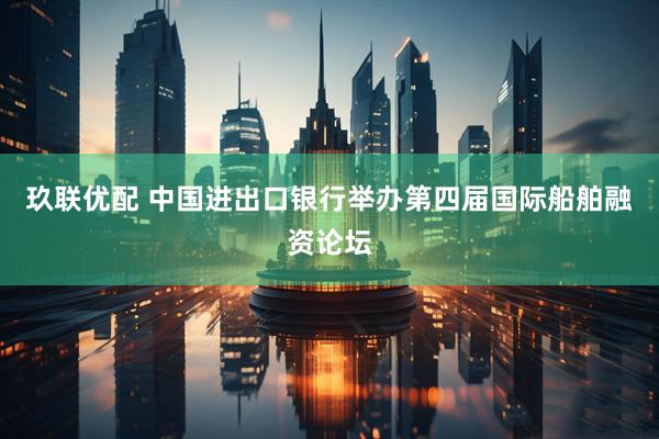 玖联优配 中国进出口银行举办第四届国际船舶融资论坛